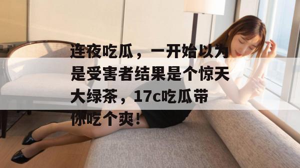 连夜吃瓜，一开始以为是受害者结果是个惊天大绿茶，17c吃瓜带你吃个爽！