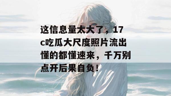 这信息量太大了，17c吃瓜大尺度照片流出懂的都懂速来，千万别点开后果自负！